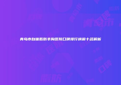 青岛市自体脂肪丰胸医院口碑排行榜前十名解析
