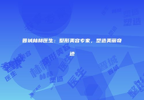 晋城林赫医生：整形美容专家，塑造美丽奇迹