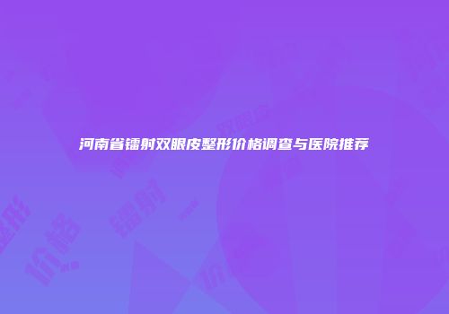 河南省镭射双眼皮整形价格调查与医院推荐