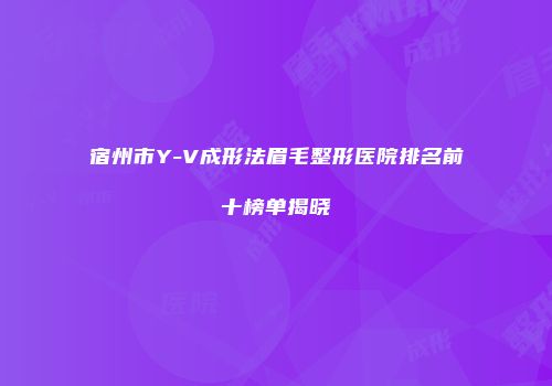宿州市Y-V成形法眉毛整形医院排名前十榜单揭晓