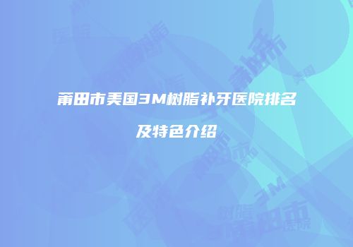莆田市美国3M树脂补牙医院排名及特色介绍