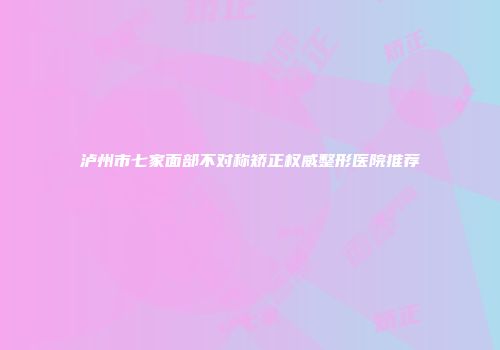泸州市七家面部不对称矫正权威整形医院推荐