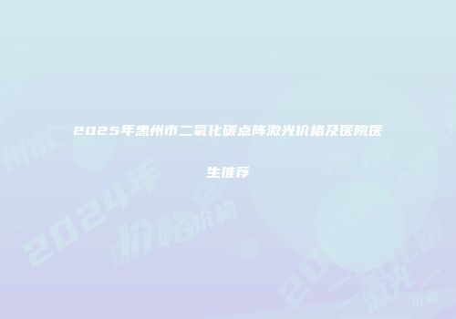 2025年惠州市二氧化碳点阵激光价格及医院医生推荐