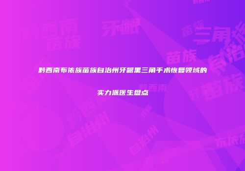 黔西南布依族苗族自治州牙龈黑三角手术恢复领域的实力派医生盘点