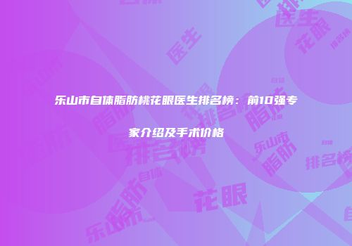乐山市自体脂肪桃花眼医生排名榜：前10强专家介绍及手术价格