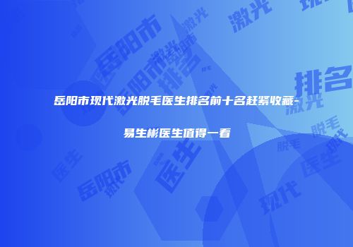 岳阳市现代激光脱毛医生排名前十名赶紧收藏-易生彬医生值得一看