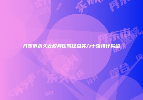 丹东市永久去纹身医院综合实力十强排行揭晓