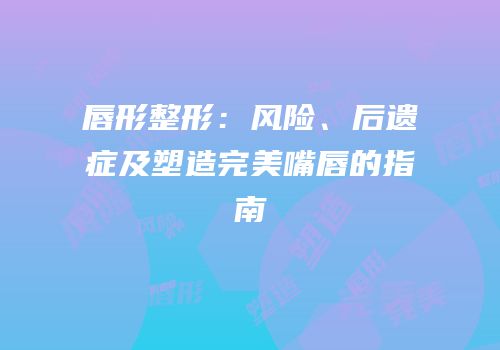 唇形整形：风险、后遗症及塑造完美嘴唇的指南