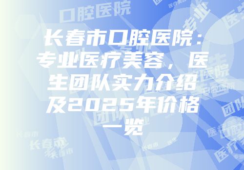 长春市口腔医院：专业医疗美容，医生团队实力介绍及2025年价格一览