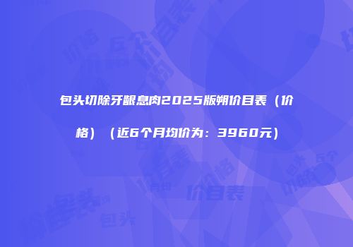 包头切除牙龈息肉2025版朔价目表（价格）（近6个月均价为：3960元）