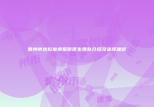 常州市达拉斯鼻整形医生团队介绍及选择建议