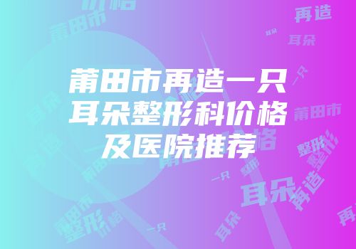 莆田市再造一只耳朵整形科价格及医院推荐