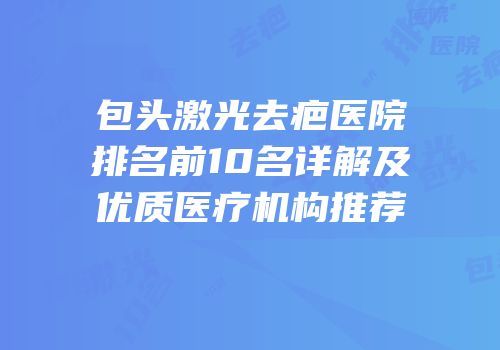 包头激光去疤医院排名前10名详解及优质医疗机构推荐