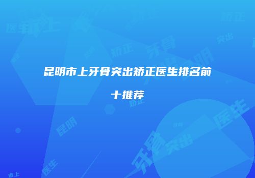 昆明市上牙骨突出矫正医生排名前十推荐
