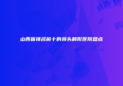 山西省排名前十的鼻头畸形医院盘点