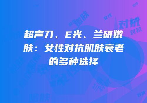 超声刀、E光、兰研嫩肤：女性对抗肌肤衰老的多种选择