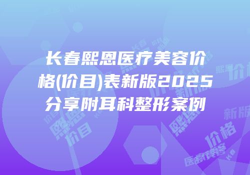 长春熙恩医疗美容价格(价目)表新版2025分享附耳科整形案例