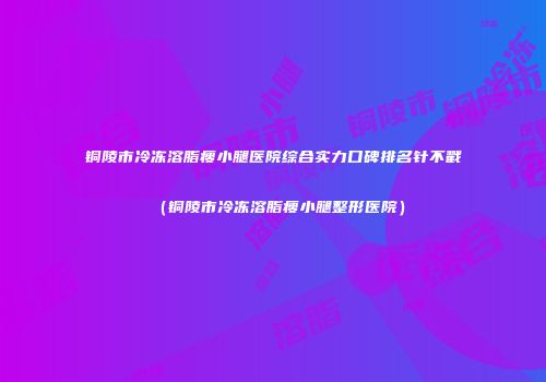 铜陵市冷冻溶脂瘦小腿医院综合实力口碑排名针不戳（铜陵市冷冻溶脂瘦小腿整形医院）