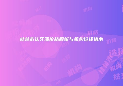 桂林市祛牙渍价格解析与机构选择指南