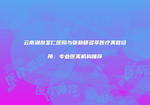 云南湖泉圣仁医院与弥勒研多萃医疗美容诊所：专业医美机构推荐