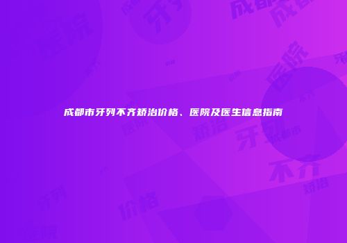 成都市牙列不齐矫治价格、医院及医生信息指南