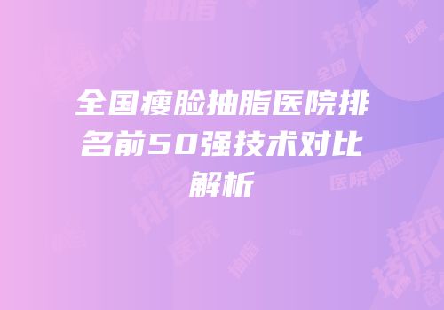 全国瘦脸抽脂医院排名前50强技术对比解析