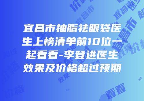 宜昌市抽脂祛眼袋医生上榜清单前10位一起看看-李登进医生效果及价格超过预期