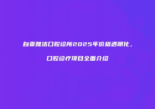 自贡雅洁口腔诊所2025年价格透明化，口腔诊疗项目全面介绍