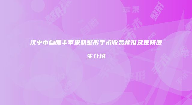 汉中市自脂丰苹果肌整形手术收费标准及医院医生介绍