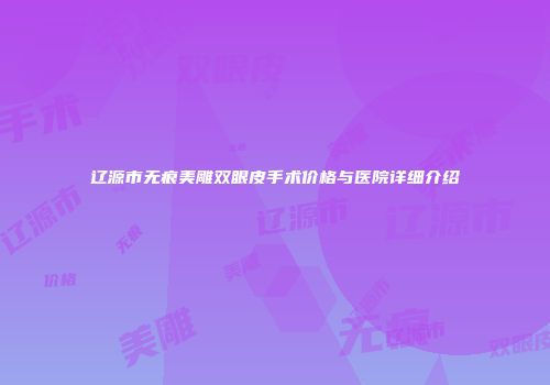 辽源市无痕美雕双眼皮手术价格与医院详细介绍