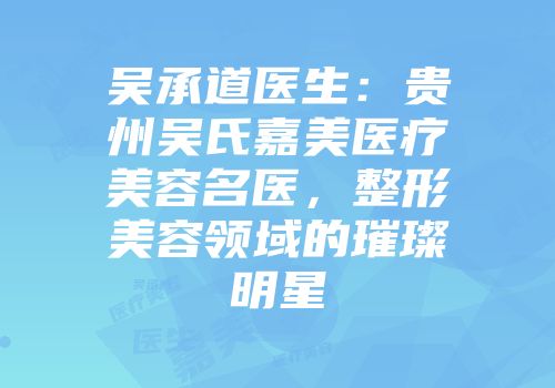 吴承道医生：贵州吴氏嘉美医疗美容名医，整形美容领域的璀璨明星