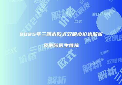 2025年三明市欧式双眼皮价格解析及医院医生推荐