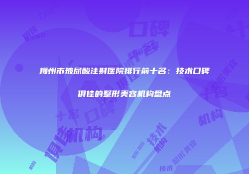 梅州市玻尿酸注射医院排行前十名：技术口碑俱佳的整形美容机构盘点