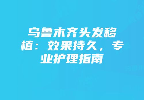 乌鲁木齐头发移植：效果持久，专业护理指南