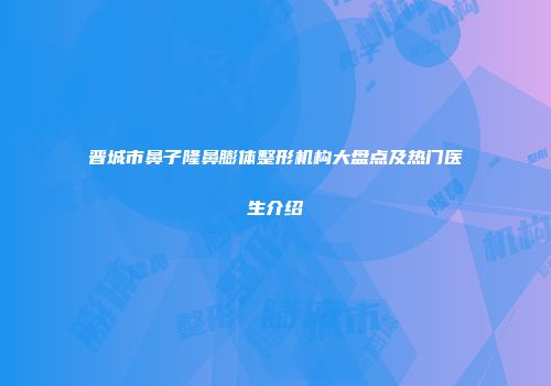 晋城市鼻子隆鼻膨体整形机构大盘点及热门医生介绍