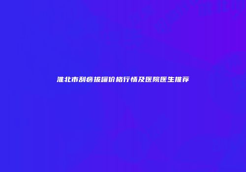 淮北市刮痧拔罐价格行情及医院医生推荐