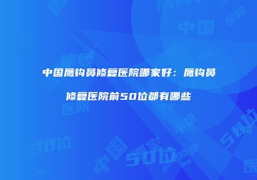 中国鹰钩鼻修复医院哪家好：鹰钩鼻修复医院前50位都有哪些