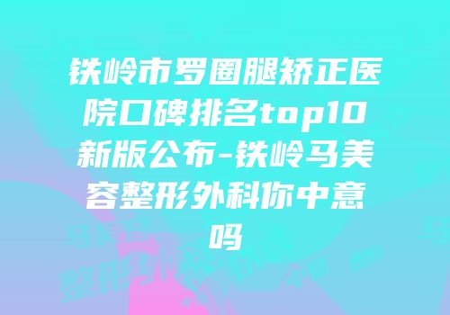 铁岭市罗圈腿矫正医院口碑排名top10新版公布-铁岭马美容整形外科你中意吗
