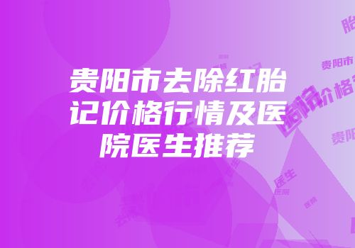 贵阳市去除红胎记价格行情及医院医生推荐