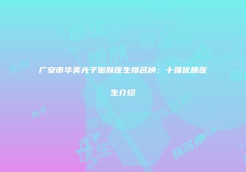 广安市华美光子嫩肤医生排名榜：十强优质医生介绍