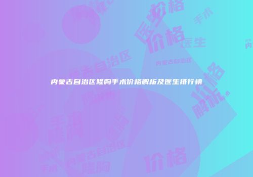 内蒙古自治区隆胸手术价格解析及医生排行榜