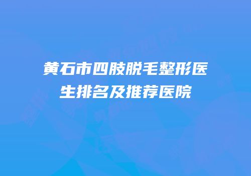 黄石市四肢脱毛整形医生排名及推荐医院
