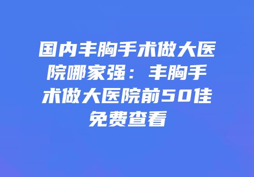 国内丰胸手术做大医院哪家强：丰胸手术做大医院前50佳免费查看