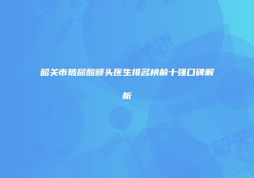 韶关市玻尿酸额头医生排名榜前十强口碑解析