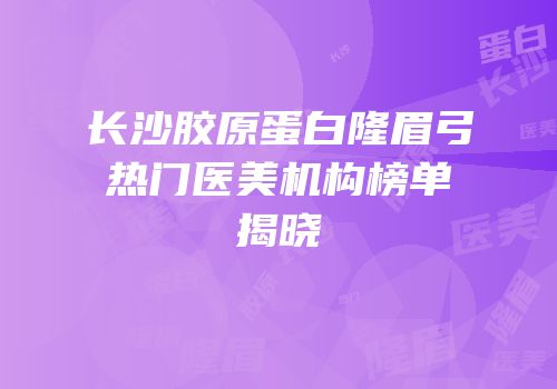 长沙胶原蛋白隆眉弓热门医美机构榜单揭晓