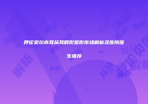 呼伦贝尔市耳朵耳畸形整形市场解析及医院医生推荐