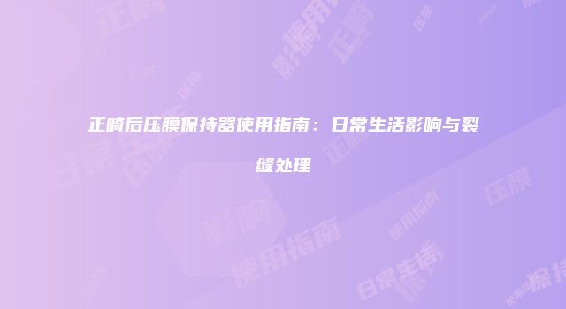 正畸后压膜保持器使用指南：日常生活影响与裂缝处理