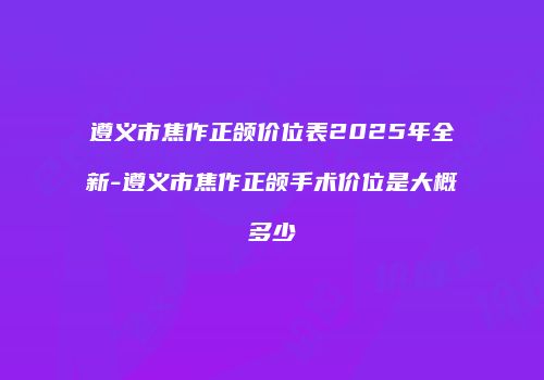 遵义市焦作正颌价位表2025年全新-遵义市焦作正颌手术价位是大概多少