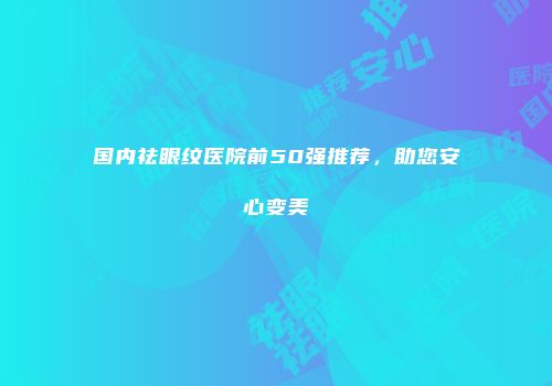 国内祛眼纹医院前50强推荐，助您安心变美