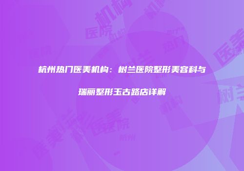 杭州热门医美机构：树兰医院整形美容科与瑞丽整形玉古路店详解